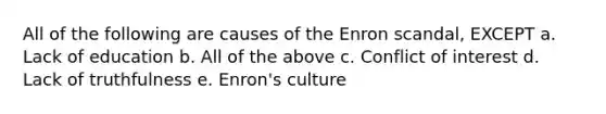 All of the following are causes of the Enron scandal, EXCEPT a. Lack of education b. All of the above c. Conflict of interest d. Lack of truthfulness e. Enron's culture