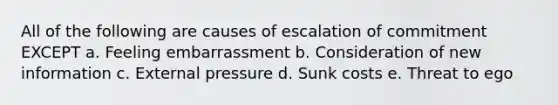 All of the following are causes of escalation of commitment EXCEPT a. Feeling embarrassment b. Consideration of new information c. External pressure d. Sunk costs e. Threat to ego