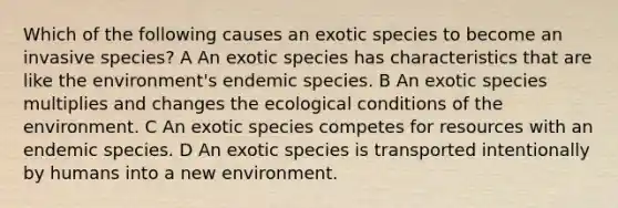 Which of the following causes an exotic species to become an invasive species? A An exotic species has characteristics that are like the environment's endemic species. B An exotic species multiplies and changes the ecological conditions of the environment. C An exotic species competes for resources with an endemic species. D An exotic species is transported intentionally by humans into a new environment.