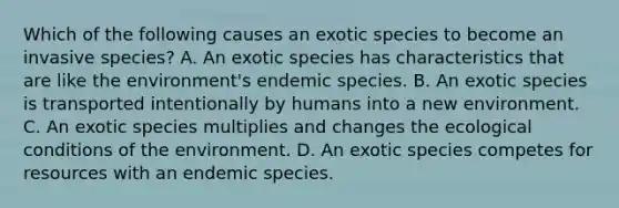 Which of the following causes an exotic species to become an invasive species? A. An exotic species has characteristics that are like the environment's endemic species. B. An exotic species is transported intentionally by humans into a new environment. C. An exotic species multiplies and changes the ecological conditions of the environment. D. An exotic species competes for resources with an endemic species.