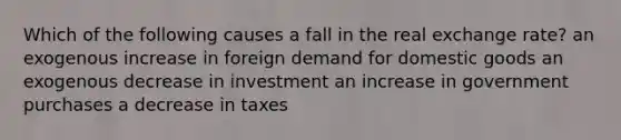 Which of the following causes a fall in the real exchange rate? an exogenous increase in foreign demand for domestic goods an exogenous decrease in investment an increase in government purchases a decrease in taxes