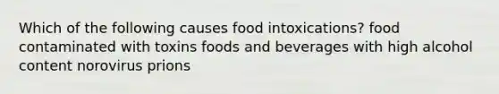 Which of the following causes food intoxications? food contaminated with toxins foods and beverages with high alcohol content norovirus prions