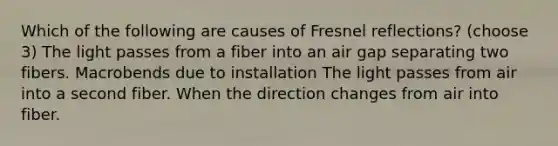 Which of the following are causes of Fresnel reflections? (choose 3) The light passes from a fiber into an air gap separating two fibers. Macrobends due to installation The light passes from air into a second fiber. When the direction changes from air into fiber.