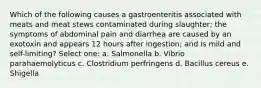 Which of the following causes a gastroenteritis associated with meats and meat stews contaminated during slaughter; the symptoms of abdominal pain and diarrhea are caused by an exotoxin and appears 12 hours after ingestion; and is mild and self-limiting? Select one: a. Salmonella b. Vibrio parahaemolyticus c. Clostridium perfringens d. Bacillus cereus e. Shigella