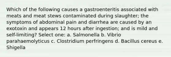 Which of the following causes a gastroenteritis associated with meats and meat stews contaminated during slaughter; the symptoms of abdominal pain and diarrhea are caused by an exotoxin and appears 12 hours after ingestion; and is mild and self-limiting? Select one: a. Salmonella b. Vibrio parahaemolyticus c. Clostridium perfringens d. Bacillus cereus e. Shigella