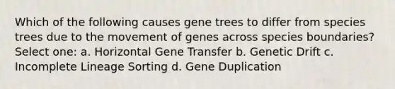 Which of the following causes gene trees to differ from species trees due to the movement of genes across species boundaries? Select one: a. Horizontal Gene Transfer b. Genetic Drift c. Incomplete Lineage Sorting d. Gene Duplication