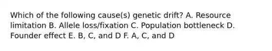 Which of the following cause(s) genetic drift? A. Resource limitation B. Allele loss/fixation C. Population bottleneck D. Founder effect E. B, C, and D F. A, C, and D