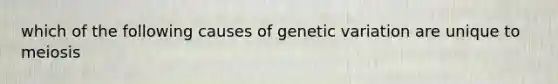 which of the following causes of genetic variation are unique to meiosis