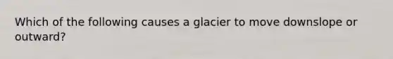 Which of the following causes a glacier to move downslope or outward?