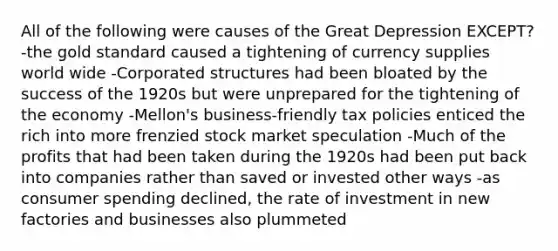 All of the following were causes of the Great Depression EXCEPT? -the gold standard caused a tightening of currency supplies world wide -Corporated structures had been bloated by the success of the 1920s but were unprepared for the tightening of the economy -Mellon's business-friendly tax policies enticed the rich into more frenzied stock market speculation -Much of the profits that had been taken during the 1920s had been put back into companies rather than saved or invested other ways -as consumer spending declined, the rate of investment in new factories and businesses also plummeted