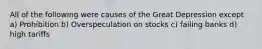 All of the following were causes of the Great Depression except a) Prohibition b) Overspeculation on stocks c) failing banks d) high tariffs