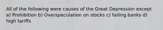 All of the following were causes of the Great Depression except a) Prohibition b) Overspeculation on stocks c) failing banks d) high tariffs