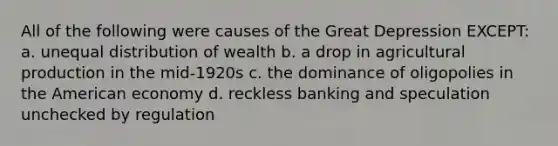 All of the following were causes of the Great Depression EXCEPT: a. unequal distribution of wealth b. a drop in agricultural production in the mid-1920s c. the dominance of oligopolies in the American economy d. reckless banking and speculation unchecked by regulation