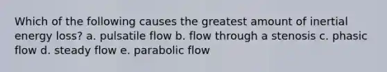 Which of the following causes the greatest amount of inertial energy loss? a. pulsatile flow b. flow through a stenosis c. phasic flow d. steady flow e. parabolic flow