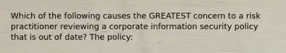 Which of the following causes the GREATEST concern to a risk practitioner reviewing a corporate information security policy that is out of date? The policy: