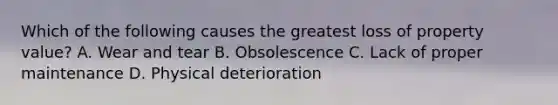 Which of the following causes the greatest loss of property value? A. Wear and tear B. Obsolescence C. Lack of proper maintenance D. Physical deterioration