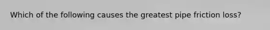 Which of the following causes the greatest pipe friction loss?