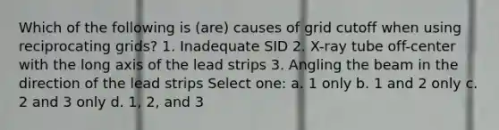 Which of the following is (are) causes of grid cutoff when using reciprocating grids? 1. Inadequate SID 2. X-ray tube off-center with the long axis of the lead strips 3. Angling the beam in the direction of the lead strips Select one: a. 1 only b. 1 and 2 only c. 2 and 3 only d. 1, 2, and 3