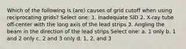 Which of the following is (are) causes of grid cutoff when using reciprocating grids? Select one: 1. Inadequate SID 2. X-ray tube off-center with the long axis of the lead strips 3. Angling the beam in the direction of the lead strips Select one: a. 1 only b. 1 and 2 only c. 2 and 3 only d. 1, 2, and 3