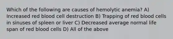 Which of the following are causes of hemolytic anemia? A) Increased red blood cell destruction B) Trapping of red blood cells in sinuses of spleen or liver C) Decreased average normal life span of red blood cells D) All of the above