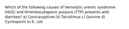 Which of the following causes of hemolytic uremic syndrome (HUS) and thrombocytopenic purpura (TTP) presents with diarrhea? a) Contraceptives b) Tacrolimus c) Quinine d) Cyclosporin e) E. coli