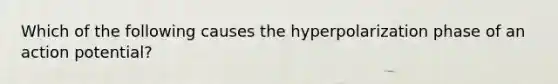 Which of the following causes the hyperpolarization phase of an action potential?