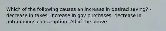 Which of the following causes an increase in desired saving? -decrease in taxes -increase in gov purchases -decrease in autonomous consumption -All of the above