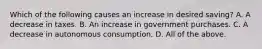 Which of the following causes an increase in desired​ saving? A. A decrease in taxes. B. An increase in government purchases. C. A decrease in autonomous consumption. D. All of the above.