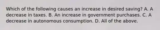 Which of the following causes an increase in desired​ saving? A. A decrease in taxes. B. An increase in government purchases. C. A decrease in autonomous consumption. D. All of the above.