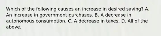 Which of the following causes an increase in desired​ saving? A. An increase in government purchases. B. A decrease in autonomous consumption. C. A decrease in taxes. D. All of the above.