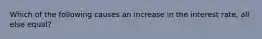 Which of the following causes an increase in the interest rate, all else equal?