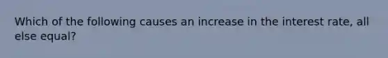 Which of the following causes an increase in the interest rate, all else equal?