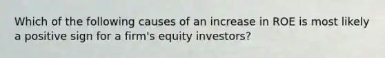 Which of the following causes of an increase in ROE is most likely a positive sign for a firm's equity investors?