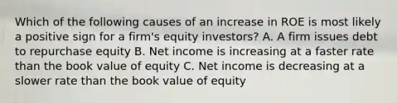 Which of the following causes of an increase in ROE is most likely a positive sign for a firm's equity investors? A. A firm issues debt to repurchase equity B. Net income is increasing at a faster rate than the book value of equity C. Net income is decreasing at a slower rate than the book value of equity