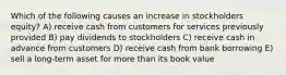 Which of the following causes an increase in stockholders equity? A) receive cash from customers for services previously provided B) pay dividends to stockholders C) receive cash in advance from customers D) receive cash from bank borrowing E) sell a long-term asset for more than its book value