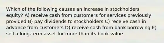 Which of the following causes an increase in stockholders equity? A) receive cash from customers for services previously provided B) pay dividends to stockholders C) receive cash in advance from customers D) receive cash from bank borrowing E) sell a long-term asset for more than its book value