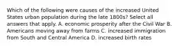 Which of the following were causes of the increased United States urban population during the late 1800s? Select all answers that apply. A. economic prosperity after the Civil War B. Americans moving away from farms C. increased immigration from South and Central America D. increased birth rates