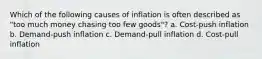 Which of the following causes of inflation is often described as "too much money chasing too few goods"? a. Cost-push inflation b. Demand-push inflation c. Demand-pull inflation d. Cost-pull inflation