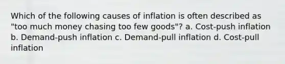 Which of the following causes of inflation is often described as "too much money chasing too few goods"? a. Cost-push inflation b. Demand-push inflation c. Demand-pull inflation d. Cost-pull inflation