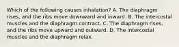 Which of the following causes​ inhalation? A. The diaphragm​ rises, and the ribs move downward and inward. B. The intercostal muscles and the diaphragm contract. C. The diaphragm​ rises, and the ribs move upward and outward. D. The intercostal muscles and the diaphragm relax.