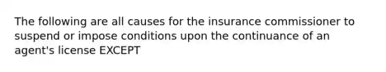 The following are all causes for the insurance commissioner to suspend or impose conditions upon the continuance of an agent's license EXCEPT