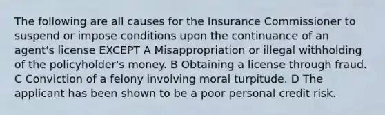 The following are all causes for the Insurance Commissioner to suspend or impose conditions upon the continuance of an agent's license EXCEPT A Misappropriation or illegal withholding of the policyholder's money. B Obtaining a license through fraud. C Conviction of a felony involving moral turpitude. D The applicant has been shown to be a poor personal credit risk.