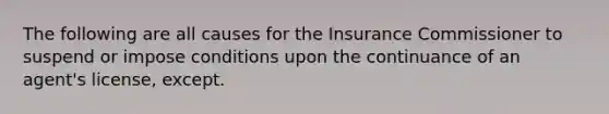 The following are all causes for the Insurance Commissioner to suspend or impose conditions upon the continuance of an agent's license, except.