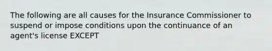 The following are all causes for the Insurance Commissioner to suspend or impose conditions upon the continuance of an agent's license EXCEPT