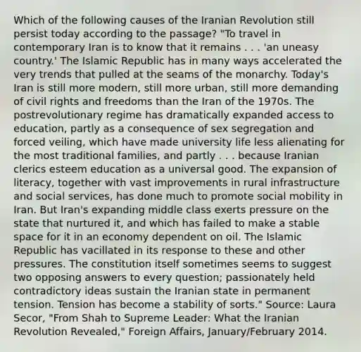 Which of the following causes of the Iranian Revolution still persist today according to the passage? "To travel in contemporary Iran is to know that it remains . . . 'an uneasy country.' The Islamic Republic has in many ways accelerated the very trends that pulled at the seams of the monarchy. Today's Iran is still more modern, still more urban, still more demanding of civil rights and freedoms than the Iran of the 1970s. The postrevolutionary regime has dramatically expanded access to education, partly as a consequence of sex segregation and forced veiling, which have made university life less alienating for the most traditional families, and partly . . . because Iranian clerics esteem education as a universal good. The expansion of literacy, together with vast improvements in rural infrastructure and social services, has done much to promote social mobility in Iran. But Iran's expanding middle class exerts pressure on the state that nurtured it, and which has failed to make a stable space for it in an economy dependent on oil. The Islamic Republic has vacillated in its response to these and other pressures. The constitution itself sometimes seems to suggest two opposing answers to every question; passionately held contradictory ideas sustain the Iranian state in permanent tension. Tension has become a stability of sorts." Source: Laura Secor, "From Shah to Supreme Leader: What the Iranian Revolution Revealed," Foreign Affairs, January/February 2014.