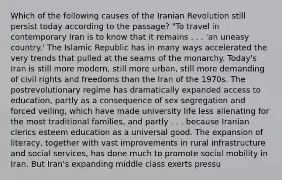 Which of the following causes of the Iranian Revolution still persist today according to the passage? "To travel in contemporary Iran is to know that it remains . . . 'an uneasy country.' The Islamic Republic has in many ways accelerated the very trends that pulled at the seams of the monarchy. Today's Iran is still more modern, still more urban, still more demanding of civil rights and freedoms than the Iran of the 1970s. The postrevolutionary regime has dramatically expanded access to education, partly as a consequence of sex segregation and forced veiling, which have made university life less alienating for the most traditional families, and partly . . . because Iranian clerics esteem education as a universal good. The expansion of literacy, together with vast improvements in rural infrastructure and social services, has done much to promote social mobility in Iran. But Iran's expanding middle class exerts pressu