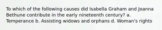 To which of the following causes did Isabella Graham and Joanna Bethune contribute in the early nineteenth century? a. Temperance b. Assisting widows and orphans d. Woman's rights