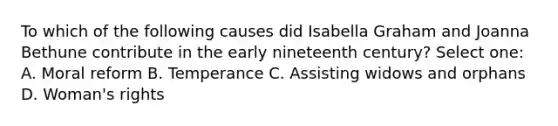 To which of the following causes did Isabella Graham and Joanna Bethune contribute in the early nineteenth century? Select one: A. Moral reform B. Temperance C. Assisting widows and orphans D. Woman's rights