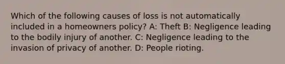 Which of the following causes of loss is not automatically included in a homeowners policy? A: Theft B: Negligence leading to the bodily injury of another. C: Negligence leading to the invasion of privacy of another. D: People rioting.