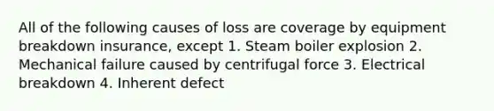 All of the following causes of loss are coverage by equipment breakdown insurance, except 1. Steam boiler explosion 2. Mechanical failure caused by centrifugal force 3. Electrical breakdown 4. Inherent defect